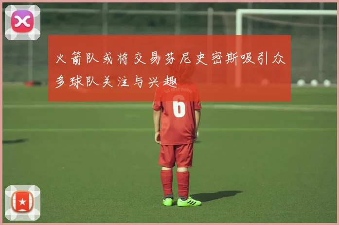 火箭队或将交易芬尼史密斯吸引众多球队关注与兴趣