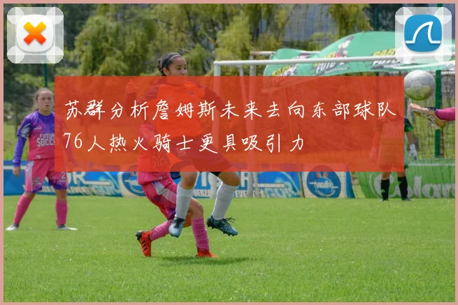 苏群分析詹姆斯未来去向东部球队76人热火骑士更具吸引力