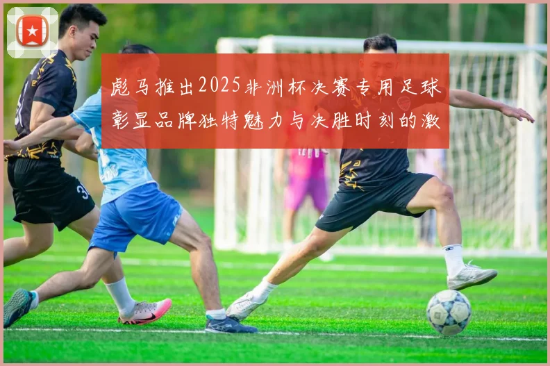 彪马推出2025非洲杯决赛专用足球彰显品牌独特魅力与决胜时刻的激情