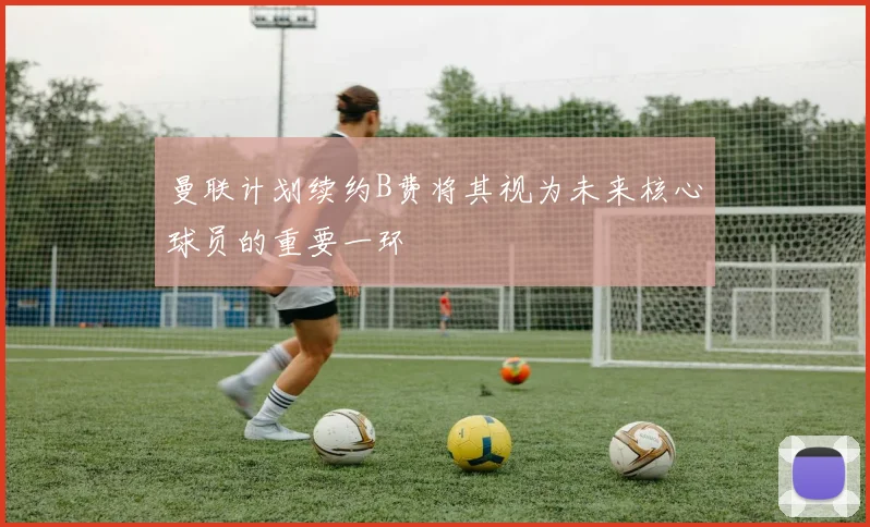 曼联计划续约B费将其视为未来核心球员的重要一环