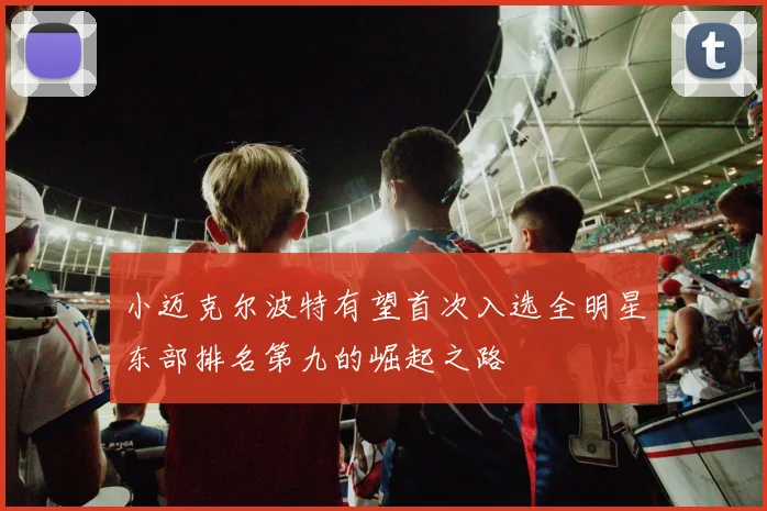 小迈克尔波特有望首次入选全明星东部排名第九的崛起之路