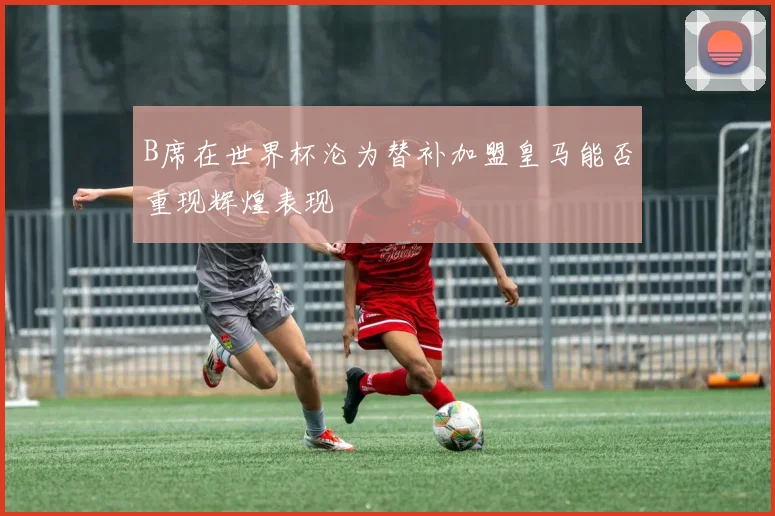 B席在世界杯沦为替补加盟皇马能否重现辉煌表现