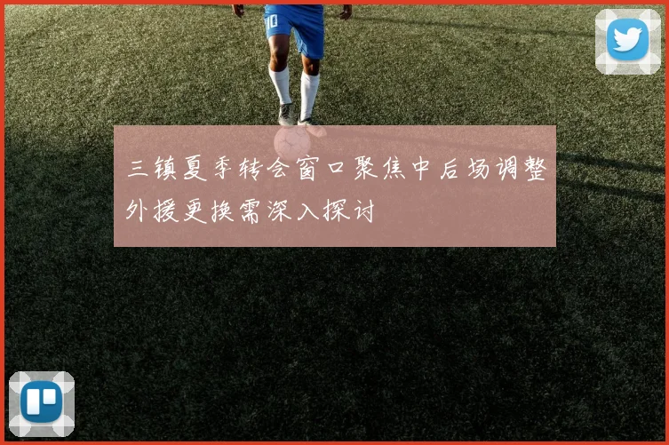 三镇夏季转会窗口聚焦中后场调整外援更换需深入探讨