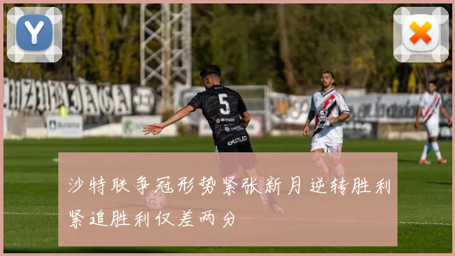 沙特联争冠形势紧张新月逆转胜利紧追胜利仅差两分