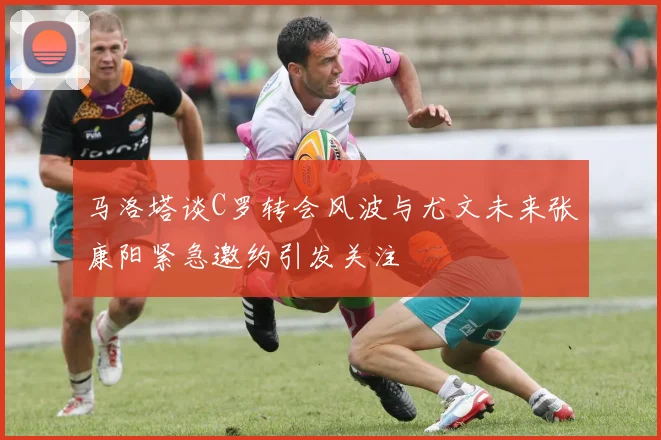 马洛塔谈C罗转会风波与尤文未来张康阳紧急邀约引发关注