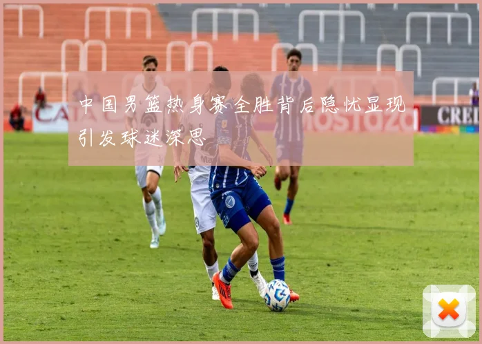 中国男篮热身赛全胜背后隐忧显现引发球迷深思