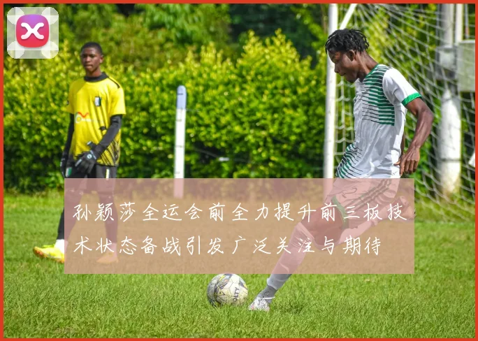 孙颖莎全运会前全力提升前三板技术状态备战引发广泛关注与期待