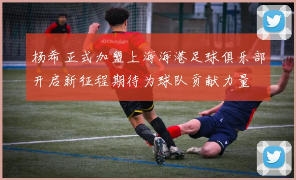 杨希正式加盟上海海港足球俱乐部开启新征程期待为球队贡献力量