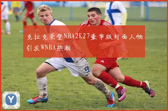 克拉克荣登NBA2K27豪华版封面人物引发WNBA热潮
