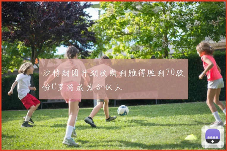 沙特财团计划收购利雅得胜利70股份C罗将成为合伙人
