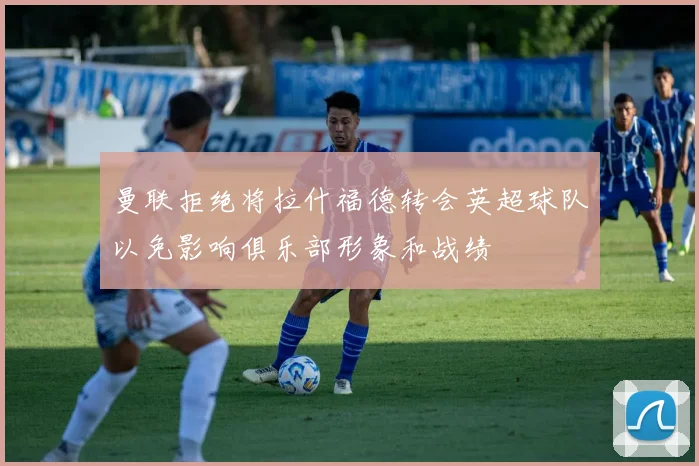 曼联拒绝将拉什福德转会英超球队以免影响俱乐部形象和战绩