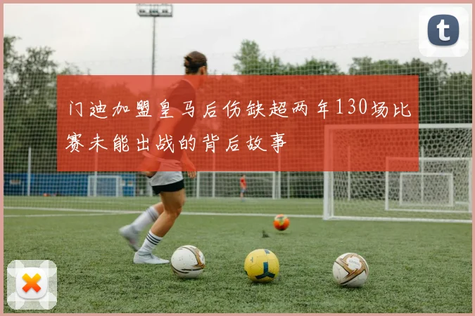 门迪加盟皇马后伤缺超两年130场比赛未能出战的背后故事
