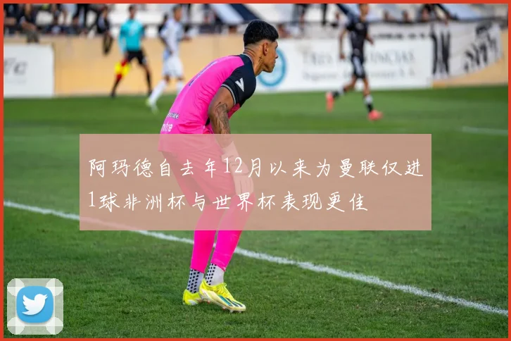阿玛德自去年12月以来为曼联仅进1球非洲杯与世界杯表现更佳