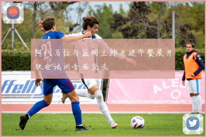 阿代马拉与篮网主帅共进午餐展开联合试训会面交流