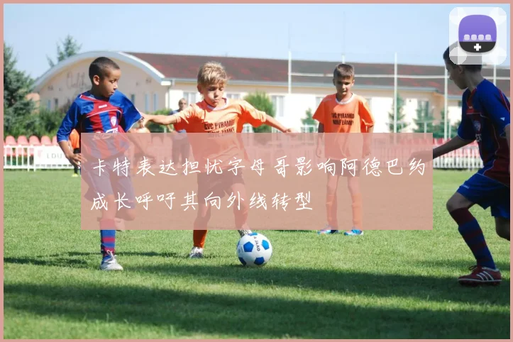 卡特表达担忧字母哥影响阿德巴约成长呼吁其向外线转型
