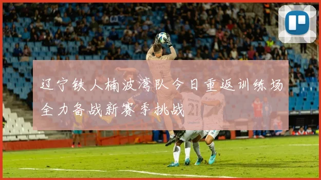 辽宁铁人楠波湾队今日重返训练场全力备战新赛季挑战