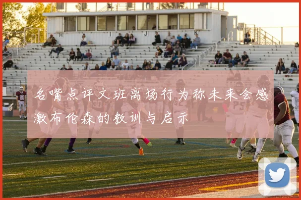 名嘴点评文班离场行为称未来会感激布伦森的教训与启示