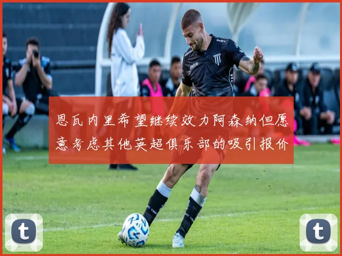 恩瓦内里希望继续效力阿森纳但愿意考虑其他英超俱乐部的吸引报价