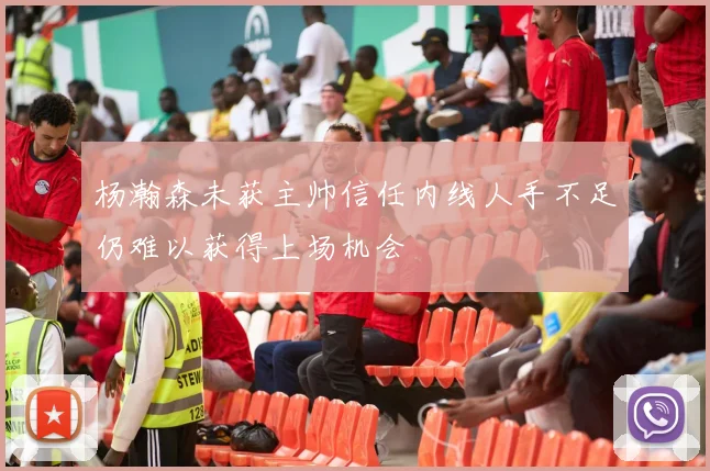 杨瀚森未获主帅信任内线人手不足仍难以获得上场机会